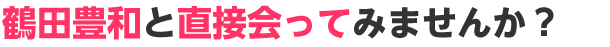 鶴田豊和と直接会ってみませんか？